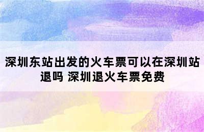 深圳东站出发的火车票可以在深圳站退吗 深圳退火车票免费